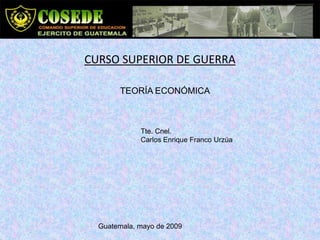 CURSO SUPERIOR DE GUERRA

       TEORÍA ECONÓMICA



             Tte. Cnel.
             Carlos Enrique Franco Urzúa




  Guatemala, mayo de 2009
 