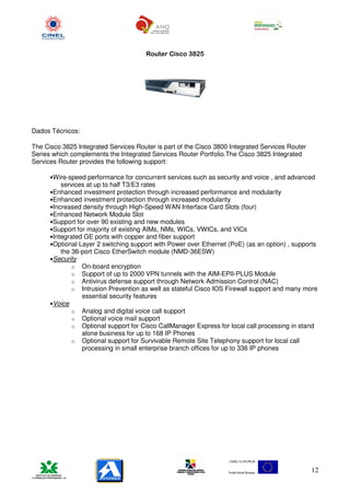Router Cisco 3825




Dados Técnicos:

The Cisco 3825 Integrated Services Router is part of the Cisco 3800 Integrated Services Router
Series which complements the Integrated Services Router Portfolio.The Cisco 3825 Integrated
Services Router provides the following support:

      •Wire-speed performance for concurrent services such as security and voice , and advanced
         services at up to half T3/E3 rates
      •Enhanced investment protection through increased performance and modularity
      •Enhanced investment protection through increased modularity
      •Increased density through High-Speed WAN Interface Card Slots (four)
      •Enhanced Network Module Slot
      •Support for over 90 existing and new modules
      •Support for majority of existing AIMs, NMs, WICs, VWICs, and VICs
      •Integrated GE ports with copper and fiber support
      •Optional Layer 2 switching support with Power over Ethernet (PoE) (as an option) , supports
         the 36-port Cisco EtherSwitch module (NMD-36ESW)
      •Security
             o On-board encryption
             o Support of up to 2000 VPN tunnels with the AIM-EPII-PLUS Module
             o Antivirus defense support through Network Admission Control (NAC)
             o Intrusion Prevention as well as stateful Cisco IOS Firewall support and many more
                essential security features
      •Voice
             o Analog and digital voice call support
             o Optional voice mail support
             o Optional support for Cisco CallManager Express for local call processing in stand
                alone business for up to 168 IP Phones
             o Optional support for Survivable Remote Site Telephony support for local call
                processing in small enterprise branch offices for up to 336 IP phones




                                                                                                 12
 