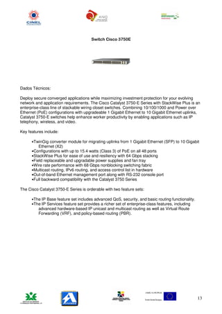 Switch Cisco 3750E




Dados Técnicos:

Deploy secure converged applications while maximizing investment protection for your evolving
network and application requirements. The Cisco Catalyst 3750-E Series with StackWise Plus is an
enterprise-class line of stackable wiring closet switches. Combining 10/100/1000 and Power over
Ethernet (PoE) configurations with upgradeable 1 Gigabit Ethernet to 10 Gigabit Ethernet uplinks,
Catalyst 3750-E switches help enhance worker productivity by enabling applications such as IP
telephony, wireless, and video.

Key features include:

      •TwinGig converter module for migrating uplinks from 1 Gigabit Ethernet (SFP) to 10 Gigabit
          Ethernet (X2)
      •Configurations with up to 15.4 watts (Class 3) of PoE on all 48 ports
      •StackWise Plus for ease of use and resiliency with 64 Gbps stacking
      •Field replaceable and upgradable power supplies and fan tray
      •Wire rate performance with 68 Gbps nonblocking switching fabric
      •Multicast routing, IPv6 routing, and access control list in hardware
      •Out-of-band Ethernet management port along with RS-232 console port
      •Full backward compatibility with the Catalyst 3750 Series

The Cisco Catalyst 3750-E Series is orderable with two feature sets:

      •The IP Base feature set includes advanced QoS, security, and basic routing functionality.
      •The IP Services feature set provides a richer set of enterprise-class features, including
          advanced hardware-based IP unicast and multicast routing as well as Virtual Route
          Forwarding (VRF), and policy-based routing (PBR).




                                                                                                   13
 
