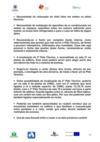 • Necessidade de colocação de chão falso em ambos os pólos
técnicos.

• Necessidade de instalação de aparelhos de ar condicionado em
ambos os espaços, aparelhos estes em número suficiente para
manter os locais bem refrigerados e para o caso de falha de algum
deles.

• Recomenda-se o fecho por completo (tanto interna, como
externamente) das janelas que irão servir o Pólo Técnico, de forma
a prevenir intempéries, infiltrações e/ou humidade. Caso não seja
possível o fecho das janelas desta forma, recomenda-se então
somente o isolamento interno.

• A localização do 2º Pólo Técnico, é aconselhada na sala 21 na
planta do edifício. Este local poderá servir para alojar parte dos
servidores da rede ou o sistema de backup.

• Sugere-se mesmo a união destes dois locais, através de por
exemplo, a montagem de uma divisória, de modo a fazer um só Pólo
Técnico.

• Outra possibilidade de localização do 2º Pólo Técnico, poderia
ser na sala 9 da planta do CINEL, com um 2º sistema que teria
ligados a si a metade superior do CINEL (salas 13,16,18 como
limite), com o 1º Pólo Técnico da sala 19 a prestar serviços à parte
inferior do edifício, ficando ligados entre si, através de fibra óptica,
com um switch em cada um dos pólos. Por sua vez poderiam estar
também ligados separadamente ao router.

• Poderão ser também aproveitados os routers wireless que se
encontram instalados no edifício e que facilitam a comunicação
entre portáteis e a rede, sendo que estes devem também ter
restrições de acessos.

• Uso de uma firewall entre o router e os dois primeiros switchs




                                                                      18
 