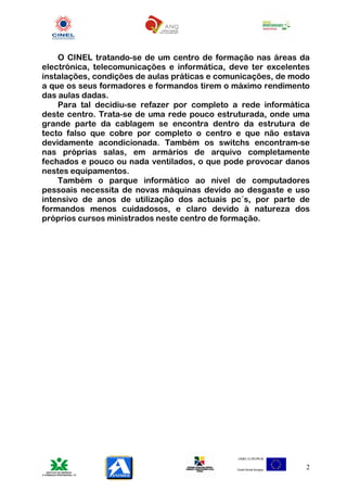 O CINEL tratando-se de um centro de formação nas áreas da
electrónica, telecomunicações e informática, deve ter excelentes
instalações, condições de aulas práticas e comunicações, de modo
a que os seus formadores e formandos tirem o máximo rendimento
das aulas dadas.
    Para tal decidiu-se refazer por completo a rede informática
deste centro. Trata-se de uma rede pouco estruturada, onde uma
grande parte da cablagem se encontra dentro da estrutura de
tecto falso que cobre por completo o centro e que não estava
devidamente acondicionada. Também os switchs encontram-se
nas próprias salas, em armários de arquivo completamente
fechados e pouco ou nada ventilados, o que pode provocar danos
nestes equipamentos.
    Também o parque informático ao nível de computadores
pessoais necessita de novas máquinas devido ao desgaste e uso
intensivo de anos de utilização dos actuais pc´s, por parte de
formandos menos cuidadosos, e claro devido à natureza dos
próprios cursos ministrados neste centro de formação.




                                                               2
 