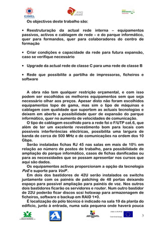 Os objectivos deste trabalho são:

• Reestruturação da actual rede interna – equipamentos
passivos, activos e cablagem de rede – e do parque informático,
quer para formandos, quer para colaboradores do centro de
formação

• Criar condições e capacidade da rede para futura expansão,
caso se verifique necessário

• Upgrade da actual rede de classe C para uma rede de classe B

• Rede que possibilite a partilha de impressoras, ficheiros e
software


   A obra não tem qualquer restrição orçamental, e com isso
podem ser escolhidos os melhores equipamentos sem que seja
necessário olhar aos preços. Apesar disto não foram escolhidos
equipamentos topo de gama, mas sim o tipo de máquinas e
cablagem com qualidade que suportem as actuais tecnologias e
deixem em aberto a possibilidade quer de expansão do parque
informático, quer no aumento de velocidades de comunicação.
   O tipo de cablagem escolhido para a rede foi o F/UTP cat.6, que
além de ter um excelente revestimento bom para locais com
possíveis interferências eléctricas, possibilita uma largura de
banda de cerca de 500 MHz e de comunicações na ordem dos 10
Gbps.
   Serão instaladas fichas RJ 45 nas salas em mais de 10% em
relação ao número de postos de trabalho, para possibilidade de
ampliação do parque informático, casos de fichas danificadas ou
para as necessidades que se possam apresentar nos cursos que
aqui são dados.
   Os equipamentos activos proporcionam a opção da tecnologia
PoE e suporte para VoiP .
   Em dois dos bastidores de 42U serão instalados os switchs
juntamente com os painéis de patching de 48 portas deixando
espaço para possível ampliação para painéis de voz. Nos outros
dois bastidores ficarão os servidores e router. Num outro bastidor
de 22U poderão ficar discos scsi hotswap para armazenagem de
ficheiros, software e backup em RAID 1+0.
   É localização do pólo técnico é indicado na sala 19 da planta do
edifício, junto à entrada, numa sala pequena onde haverá pouca

                                                                  3
 