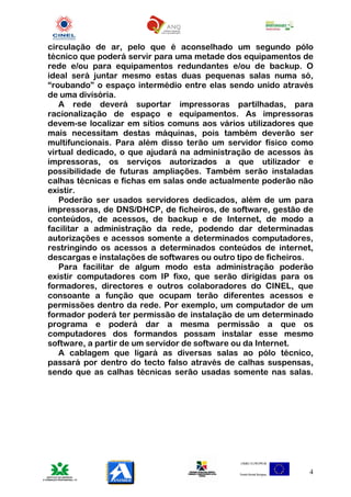 circulação de ar, pelo que é aconselhado um segundo pólo
técnico que poderá servir para uma metade dos equipamentos de
rede e/ou para equipamentos redundantes e/ou de backup. O
ideal será juntar mesmo estas duas pequenas salas numa só,
“roubando” o espaço intermédio entre elas sendo unido através
de uma divisória.
   A rede deverá suportar impressoras partilhadas, para
racionalização de espaço e equipamentos. As impressoras
devem-se localizar em sítios comuns aos vários utilizadores que
mais necessitam destas máquinas, pois também deverão ser
multifuncionais. Para além disso terão um servidor físico como
virtual dedicado, o que ajudará na administração de acessos às
impressoras, os serviços autorizados a que utilizador e
possibilidade de futuras ampliações. Também serão instaladas
calhas técnicas e fichas em salas onde actualmente poderão não
existir.
   Poderão ser usados servidores dedicados, além de um para
impressoras, de DNS/DHCP, de ficheiros, de software, gestão de
conteúdos, de acessos, de backup e de Internet, de modo a
facilitar a administração da rede, podendo dar determinadas
autorizações e acessos somente a determinados computadores,
restringindo os acessos a determinados conteúdos de internet,
descargas e instalações de softwares ou outro tipo de ficheiros.
   Para facilitar de algum modo esta administração poderão
existir computadores com IP fixo, que serão dirigidas para os
formadores, directores e outros colaboradores do CINEL, que
consoante a função que ocupam terão diferentes acessos e
permissões dentro da rede. Por exemplo, um computador de um
formador poderá ter permissão de instalação de um determinado
programa e poderá dar a mesma permissão a que os
computadores dos formandos possam instalar esse mesmo
software, a partir de um servidor de software ou da Internet.
   A cablagem que ligará as diversas salas ao pólo técnico,
passará por dentro do tecto falso através de calhas suspensas,
sendo que as calhas técnicas serão usadas somente nas salas.




                                                               4
 