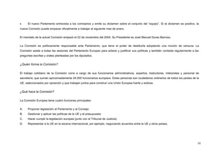 • El nuevo Parlamento entrevista a los comisarios y emite su dictamen sobre el conjunto del “equipo”. Si el dictamen es positivo, la
nueva Comisión puede empezar oficialmente a trabajar el siguiente mes de enero.
El mandato de la actual Comisión empezó el 22 de noviembre del 2004. Su Presidente es José Manuel Durao Barroso.
La Comisión es políticamente responsable ante Parlamento, que tiene el poder de destituirla adoptando una moción de censura. La
Comisión asiste a todas las sesiones del Parlamento Europeo para aclarar y justificar sus políticas y también contesta regularmente a las
preguntas escritas y orales planteadas por los diputados.
¿Quién forma la Comisión?
El trabajo cotidiano de la Comisión corre a cargo de sus funcionarios administrativos, expertos, traductores, intérpretes y personal de
secretaría, que suman aproximadamente 24.000 funcionarios europeos. Estas personas son ciudadanos ordinarios de todos los países de la
UE, seleccionados por oposición y que trabajan juntos para construir una Unión Europea fuerte y exitosa.
¿Qué hace la Comisión?
La Comisión Europea tiene cuatro funciones principales:
A. Proponer legislación al Parlamento y al Consejo
B. Gestionar y aplicar las políticas de la UE y el presupuesto
C. Hacer cumplir la legislación europea (junto con el Tribunal de Justicia)
D. Representar a la UE en la escena internacional, por ejemplo, negociando acuerdos entre la UE y otros países.
10
 