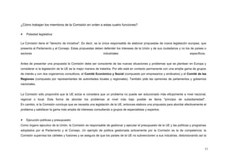 ¿Cómo trabajan los miembros de la Comisión en orden a estas cuatro funciones?
 Potestad legislativa:
La Comisión tiene el "derecho de iniciativa". Es decir, es la única responsable de elaborar propuestas de nueva legislación europea, que
presenta al Parlamento y al Consejo. Estas propuestas deben defender los intereses de la Unión y de sus ciudadanos y no los de países o
sectores industriales específicos.
Antes de presentar una propuesta la Comisión debe ser consciente de las nuevas situaciones y problemas que se plantean en Europa y
considerar si la legislación de la UE es la mejor manera de tratarlos. Por ello está en contacto permanente con una amplia gama de grupos
de interés y con dos organismos consultivos, el Comité Económico y Social (compuesto por empresarios y sindicatos) y el Comité de las
Regiones (compuesto por representantes de autoridades locales y regionales). También pide las opiniones de parlamentos y gobiernos
nacionales.
La Comisión sólo propondrá que la UE actúe si considera que un problema no puede ser solucionado más eficazmente a nivel nacional,
regional o local. Esta forma de abordar los problemas al nivel más bajo posible se llama "principio de subsidiariedad".
En cambio, si la Comisión concluye que se necesita una legislación de la UE, entonces elabora una propuesta para abordar efectivamente el
problema y satisfacer la gama más amplia de intereses consultando a grupos de especialistas y expertos.
 Ejecución políticas y presupuesto:
Como órgano ejecutivo de la Unión, la Comisión es responsable de gestionar y ejecutar el presupuesto de la UE y las políticas y programas
adoptados por el Parlamento y el Consejo. Un ejemplo de política gestionada activamente por la Comisión es la de competencia: la
Comisión supervisa los cárteles y fusiones y se asegura de que los países de la UE no subvencionen a sus industrias, distorsionando así la
11
 