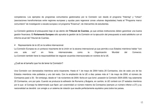 competencia. Los ejemplos de programas comunitarios gestionados por la Comisión van desde el programa "Interreg" y "Urban"
(asociaciones transfronterizas entre regiones europeas y ayudas para regenerar zonas urbanas degradadas) hasta el "Programa marco
comunitario" de investigación a escala europea o el programa "Erasmus", de intercambio de estudiantes.
La Comisión gestiona el presupuesto bajo el ojo atento del Tribunal de Cuentas, ya que ambas instituciones deben garantizar una buena
gestión financiera. El Parlamento Europeo sólo aprueba la gestión de la Comisión en la ejecución del presupuesto si está satisfecho con el
informe anual del Tribunal de Cuentas.
 Representante de la UE en la esfera internacional:
La Comisión Europea es un portavoz importante de la Unión en la escena internacional ya que permite a sus Estados miembros hablar "con
una sola voz" en foros internacionales como la Organización Mundial del Comercio.
La Comisión también tiene la responsabilidad de negociar acuerdos internacionales en nombre de la UE.
¿Cuál es el tamaño que ha de tener la Comisión?
Una Comisión con demasiados miembros sería inoperante. Hasta el 1 de mayo de 2004 había 20 Comisarios, dos de cada uno de los
Estados miembros más poblados y uno del resto. Con la ampliación de la UE a diez países más el 1 de mayo de 2004, el número de
Comisarios pasó a 30. Sin embargo, desde el 1 de noviembre de 2004, fecha en que tomó posesión la Comisión 2004-2009, hay solamente
25 Comisarios, uno por país. Cuando se produzca la adhesión de Rumanía y Bulgaria, en cambio, la UE contará con 27 estados miembros
por lo que el Consejo ha determinado que fijará por unanimidad un número máximo de Comisarios (siempre un número inferior a 27) y su
nacionalidad se decidirá con arreglo a un sistema de rotación que resulte perfectamente equitativo para todos los países.
12
 