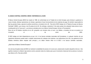EL BANCO CENTRAL EUROPEO. BREVE REFERENCIA AL EURO
El Banco Central Europeo (BCE) fue creado en 1998, de conformidad con el Tratado de la Unión Europea, para introducir y gestionar la
nueva moneda, efectuar operaciones con divisas y garantizar el buen funcionamiento de los sistemas de pago. Es también responsable de
fijar las grandes líneas y ejecutar la política económica y monetaria de la UE. Para ello el BCE trabaja con el "Sistema Europeo de Bancos
Centrales" (SEBC), que incluye a los 25 países de la UE. Sin embargo, solamente 12 de estos países han adoptado hasta ahora el euro,
constituyendo así la "zona euro", y sus bancos centrales junto con el Banco Central Europeo, forman el "Eurosistema".
Doce de los 25 Estados miembros de la UE comparten una moneda única, el euro. Los billetes y monedas de euro se pusieron en
circulación el 1 de enero del 2002.
El BCE trabaja con total independencia ya que ni él, ni los bancos centrales nacionales del Eurosistema, ni cualquier miembro de sus
organismos decisorios pueden pedir o aceptar instrucciones de cualquier otra instancia. Las instituciones de la UE y los gobiernos de los
Estados miembros deben respetar este principio y no deben intentar influir en el BCE o los bancos centrales nacionales.
¿Qué hace el Banco Central Europeo?
Una de las principales tareas del BCE es mantener la estabilidad de precios en la zona euro, preservando el poder adquisitivo del euro. Eso
significa mantener la inflación bajo estricto control, poniendo todos los medios para que el incremento interanual de los precios al consumo
sea inferior al 2%. Para ello el BCE:
13
 