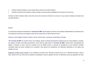 • Controla la oferta monetaria, ya que cuando ésta es excesiva se produce inflación.
• Controla la evolución de los precios y evalúa el riesgo que supone para la estabilidad de los precios en la zona euro.
Controlar la oferta monetaria implica, entre otras cosas, fijar los tipos de interés en la zona euro, lo que quizás constituya la actividad más
conocida del Banco.
El Euro
La moneda fue introducida oficialmente el 1 de enero de 1999, cuando dejaron de existir como sistemas independientes las monedas de los
once países de la Unión que se acogieron al plan de la moneda única, la denominada zona euro:
Alemania, Austria, Bélgica, España, Finlandia, Francia, Irlanda, Italia, Luxemburgo, Países Bajos y Portugal.
El 1 de enero de 2001 se incorporó Grecia. Sin embargo, debido al período de fabricación requerido para los nuevos billetes y monedas,
las antiguas monedas nacionales permanecieron como medio de pago hasta el 1 de enero de 2002, cuando fueron reemplazadas por
billetes y monedas en euros. Tanto las monedas como los billetes tuvieron un período de coexistencia con las anteriores monedas
nacionales hasta que fueron retiradas de la circulación. Este período de coexistencia tuvo diferentes calendarios en los países que
adoptaron el euro.
Dinamarca, el Reino Unido y Suecia no han adoptado la moneda única. Dinamarca rechazó el euro en un referéndum llevado a cabo el
2000, donde el 53,1 por ciento de los votantes se manifestaron contra la adopción del euro. El referéndum sueco de septiembre de 2003,
14
 