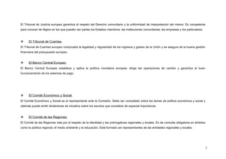 El Tribunal de Justicia europeo garantiza el respeto del Derecho comunitario y la uniformidad de interpretación del mismo. Es competente
para conocer de litigios en los que pueden ser partes los Estados miembros, las instituciones comunitarias, las empresas y los particulares.
 El Tribunal de Cuentas
El Tribunal de Cuentas europeo comprueba la legalidad y regularidad de los ingresos y gastos de la Unión y se asegura de la buena gestión
financiera del presupuesto europeo.
 El Banco Central Europeo
El Banco Central Europeo establece y aplica la política monetaria europea; dirige las operaciones de cambio y garantiza el buen
funcionamiento de los sistemas de pago.
 El Comité Económico y Social
El Comité Económico y Social es el representante ante la Comisión. Debe ser consultado sobre los temas de política económica y social y
además puede emitir dictámenes de iniciativa sobre los asuntos que considere de especial importancia.
 El Comité de las Regiones
El Comité de las Regiones vela por el respeto de la identidad y las prerrogativas regionales y locales. Es de consulta obligatoria en ámbitos
como la política regional, el medio ambiente y la educación. Está formado por representantes de las entidades regionales y locales.
3
 