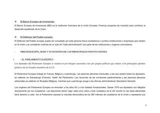 El Banco Europeo de Inversiones
El Banco Europeo de Inversiones (BEI) es la institución financiera de la Unión Europea. Financia proyectos de inversión para contribuir al
desarrollo equilibrado de la Unión.
 El Defensor del Pueblo europeo
El Defensor del Pueblo europeo puede ser consultado por toda persona física (ciudadanos) o jurídica (instituciones o empresas) que residan
en la Unión y se consideren víctimas de un acto de "mala administración" por parte de las instituciones u órganos comunitarios.
- ORGANIZACIÓN, SEDE Y FUNCIONES DE LAS PRINCIPALES INSTITUCIONES-
I. - EL PARLAMENTO EUROPEO -
Los diputados del Parlamento Europeo se sientan no por bloques nacionales sino por grupos políticos que reúnen a los principales partidos
políticos de los Estados miembros de la UE.
El Parlamento Europeo trabaja en Francia, Bélgica y Luxemburgo. Las sesiones plenarias mensuales, a las que asisten todos los diputados,
se celebran en Estrasburgo (Francia), "sede" del Parlamento. Las reuniones de las comisiones parlamentarias y las sesiones plenarias
adicionales se celebran en Bruselas (Bélgica), mientras que Luxemburgo acoge a las oficinas administrativas (Secretaría General).
Los orígenes del Parlamento Europeo se remontan a los años 50 y a los tratados fundacionales. Desde 1979 sus diputados son elegidos
directamente por los ciudadanos. Las elecciones tienen lugar cada cinco años y todo ciudadano de la UE inscrito en las listas electorales
tiene derecho a votar. Así el Parlamento expresa la voluntad democrática de los 380 millones de ciudadanos de la Unión y representa sus
4
 