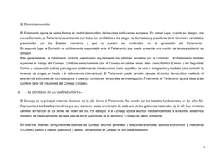 B) Control democrático
El Parlamento ejerce de varias formas el control democrático de las otras instituciones europeas. En primer lugar, cuando se designa una
nueva Comisión, el Parlamento se entrevista con todos los candidatos a los cargos de Comisarios y presidente de la Comisión, candidatos
presentados por los Estados miembros y que no pueden ser nombrados sin la aprobación del Parlamento.
En segundo lugar la Comisión es políticamente responsable ante el Parlamento, que puede presentar una moción de censura pidiendo su
dimisión.
Más generalmente, el Parlamento controla examinando regularmente los informes enviados por la Comisión. El Parlamento también
supervisa el trabajo del Consejo. Colabora estrechamente con el Consejo en ciertas áreas, tales como Política Exterior y de Seguridad
Común y cooperación judicial y en algunos problemas de interés común como la política de asilo e inmigración y medidas para combatir la
tenencia de drogas, el fraude y la delincuencia internacional. El Parlamento puede también ejecutar el control democrático mediante el
examen de peticiones de los ciudadanos y creando comisiones temporales de investigación. Finalmente, el Parlamento aporta ideas a las
cumbres de la UE (reuniones del Consejo Europeo).
II. - EL CONSEJO DE LA UNIÓN EUROPEA-
El Consejo es la principal instancia decisoria de la UE. Como el Parlamento, fue creado por los tratados fundacionales en los años 50.
Representa a los Estados miembros y a sus reuniones asiste un ministro de cada uno de los gobiernos nacionales de la UE. Los ministros
cambian en función de los temas del orden del día. Por ejemplo, si el Consejo aborda asuntos medioambientales a la reunión asisten los
ministros de medio ambiente de cada país de la UE y entonces se le denomina "Consejo de Medio Ambiente".
En total hay diversas configuraciones distintas del Consejo: asuntos generales y relaciones exteriores, asuntos económicos y financieros
(ECOFIN), justicia e interior, agricultura y pesca…Sin embargo el Consejo es una única institución.
6
 