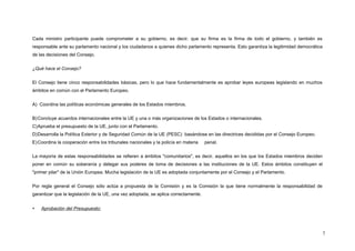 Cada ministro participante puede comprometer a su gobierno, es decir, que su firma es la firma de todo el gobierno, y también es
responsable ante su parlamento nacional y los ciudadanos a quienes dicho parlamento representa. Esto garantiza la legitimidad democrática
de las decisiones del Consejo.
¿Qué hace el Consejo?
El Consejo tiene cinco responsabilidades básicas, pero lo que hace fundamentalmente es aprobar leyes europeas legislando en muchos
ámbitos en común con el Parlamento Europeo.
A) Coordina las políticas económicas generales de los Estados miembros.
B)Concluye acuerdos internacionales entre la UE y una o más organizaciones de los Estados o internacionales.
C)Aprueba el presupuesto de la UE, junto con el Parlamento.
D)Desarrolla la Política Exterior y de Seguridad Común de la UE (PESC) basándose en las directrices decididas por el Consejo Europeo.
E)Coordina la cooperación entre los tribunales nacionales y la policía en materia penal.
La mayoría de estas responsabilidades se refieren a ámbitos "comunitarios", es decir, aquellos en los que los Estados miembros deciden
poner en común su soberanía y delegar sus poderes de toma de decisiones a las instituciones de la UE. Estos ámbitos constituyen el
"primer pilar" de la Unión Europea. Mucha legislación de la UE es adoptada conjuntamente por el Consejo y el Parlamento.
Por regla general el Consejo sólo actúa a propuesta de la Comisión y es la Comisión la que tiene normalmente la responsabilidad de
garantizar que la legislación de la UE, una vez adoptada, se aplica correctamente.
 Aprobación del Presupuesto:
7
 