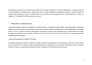 El presupuesto anual de la UE es decidido conjuntamente por el Consejo y el Parlamento. Si ambas instituciones no se ponen de acuerdo
las normas permiten al Consejo tomar la decisión final sobre los "gastos obligatorios" (principalmente agricultura y gastos derivados de
acuerdos internacionales con países no pertenecientes a la UE), mientras que el Parlamento tiene la última palabra en el gasto "no
obligatorio" y la aprobación final del presupuesto en conjunto.
 Política Exterior y de Seguridad Común:
Los Estados miembros trabajan para desarrollar una Política Exterior y de Seguridad Común (PESC). Pero política exterior, seguridad y
defensa son asuntos sobre los que los Estados miembros de la UE siguen teniendo individualmente un control independiente y al no haber
puesto en común su soberanía nacional en estas áreas, el Parlamento y la Comisión sólo desempeñan aquí un papel limitado. Sin embargo
los países de la UE tienen mucho que ganar si trabajan juntos en estos asuntos y el Consejo es el principal foro en que esta cooperación
intergubernamental tiene lugar.
¿Cómo está organizado el trabajo del Consejo?
En Bruselas cada Estado miembro de la UE tiene un equipo permanente ("representación") que le representa y defiende su interés nacional
en el seno de la Unión. En la práctica, el jefe de cada representación es embajador de su país ante la UE. El papel del Comité es preparar el
trabajo del Consejo, a excepción de los problemas agrícolas, estudiados por el Comité Especial de Agricultura.
8
 