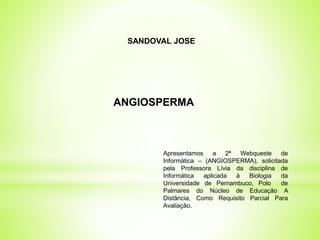 SANDOVAL JOSE 
ANGIOSPERMA 
Apresentamos a 2ª Webqueste de 
Informática – (ANGIOSPERMA), solicitada 
pela Professora Lívia da disciplina de 
Informática aplicada à Biologia da 
Universidade de Pernambuco, Polo de 
Palmares do Núcleo de Educação A 
Distância, Como Requisito Parcial Para 
Avaliação. 
 