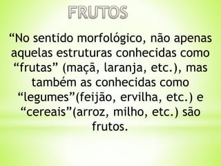 “No sentido morfológico, não apenas 
aquelas estruturas conhecidas como 
“frutas” (maçã, laranja, etc.), mas 
também as conhecidas como 
“legumes”(feijão, ervilha, etc.) e 
“cereais”(arroz, milho, etc.) são 
frutos. 
 
