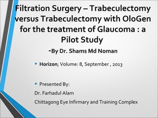• Horizon; Volume: 8, September , 2013
• Presented By:
Dr. Farhadul Alam
Chittagong Eye Infirmary and Training Complex
Filtration Surgery – Trabeculectomy
versus Trabeculectomy with OloGen
for the treatment of Glaucoma : a
Pilot Study
-By Dr. Shams Md Noman
 