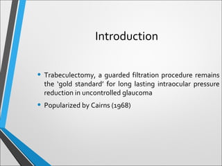 • Trabeculectomy, a guarded filtration procedure remains
the ‘gold standard’ for long lasting intraocular pressure
reduction in uncontrolled glaucoma
• Popularized by Cairns (1968)
Introduction
 