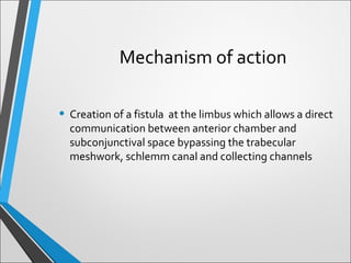 • Creation of a fistula at the limbus which allows a direct
communication between anterior chamber and
subconjunctival space bypassing the trabecular
meshwork, schlemm canal and collecting channels
Mechanism of action
 