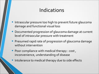 Indications
• Intraocular pressure too high to prevent future glaucoma
damage and functional visual loss
• Documented progression of glaucoma damage at current
level of intraocular pressure with treatment
• Presumed rapid rate of progression of glaucoma damage
without intervention
• Poor compliance with medical therapy : cost ,
inconvenience, understanding of disease
• Intolerance to medical therapy due to side effects
 