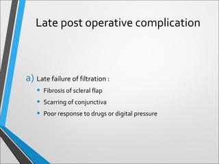 Late post operative complication
a) Late failure of filtration :
• Fibrosis of scleral flap
• Scarring of conjunctiva
• Poor response to drugs or digital pressure
 