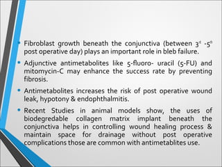 • Fibroblast growth beneath the conjunctiva (between 3rd
-5th
post operative day) plays an important role in bleb failure.
• Adjunctive antimetabolites like 5-ﬂuoro- uracil (5-FU) and
mitomycin-C may enhance the success rate by preventing
fibrosis.
• Antimetabolites increases the risk of post operative wound
leak, hypotony & endophthalmitis.
• Recent Studies in animal models show, the uses of
biodegredable collagen matrix implant beneath the
conjunctiva helps in controlling wound healing process &
maintain space for drainage without post operative
complications those are common with antimetablites use.
 