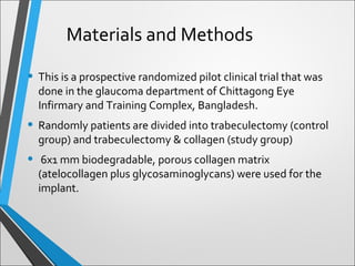 • This is a prospective randomized pilot clinical trial that was
done in the glaucoma department of Chittagong Eye
Infirmary and Training Complex, Bangladesh.
• Randomly patients are divided into trabeculectomy (control
group) and trabeculectomy & collagen (study group)
• 6x1 mm biodegradable, porous collagen matrix
(atelocollagen plus glycosaminoglycans) were used for the
implant.
Materials and Methods
 