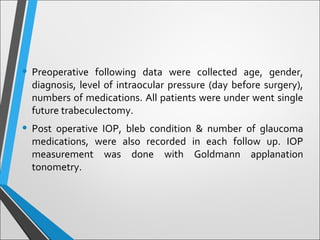 • Preoperative following data were collected age, gender,
diagnosis, level of intraocular pressure (day before surgery),
numbers of medications. All patients were under went single
future trabeculectomy.
• Post operative IOP, bleb condition & number of glaucoma
medications, were also recorded in each follow up. IOP
measurement was done with Goldmann applanation
tonometry.
 