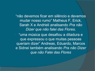     “não devemos ficar em silêncio e devemos
        mudar nosso rumo” Matheus F, Erick,
       Sarah X e Andrieli analisando Pra não
            Dizer que não falei das Flores.
     “uma música que desafiou a ditadura e
        que expressou o que muitas pessoas
      queriam dizer” Andreas, Eduardo, Marcos
     e Sidnei também analisando Pra não Dizer
               que não Falei das Flores
 