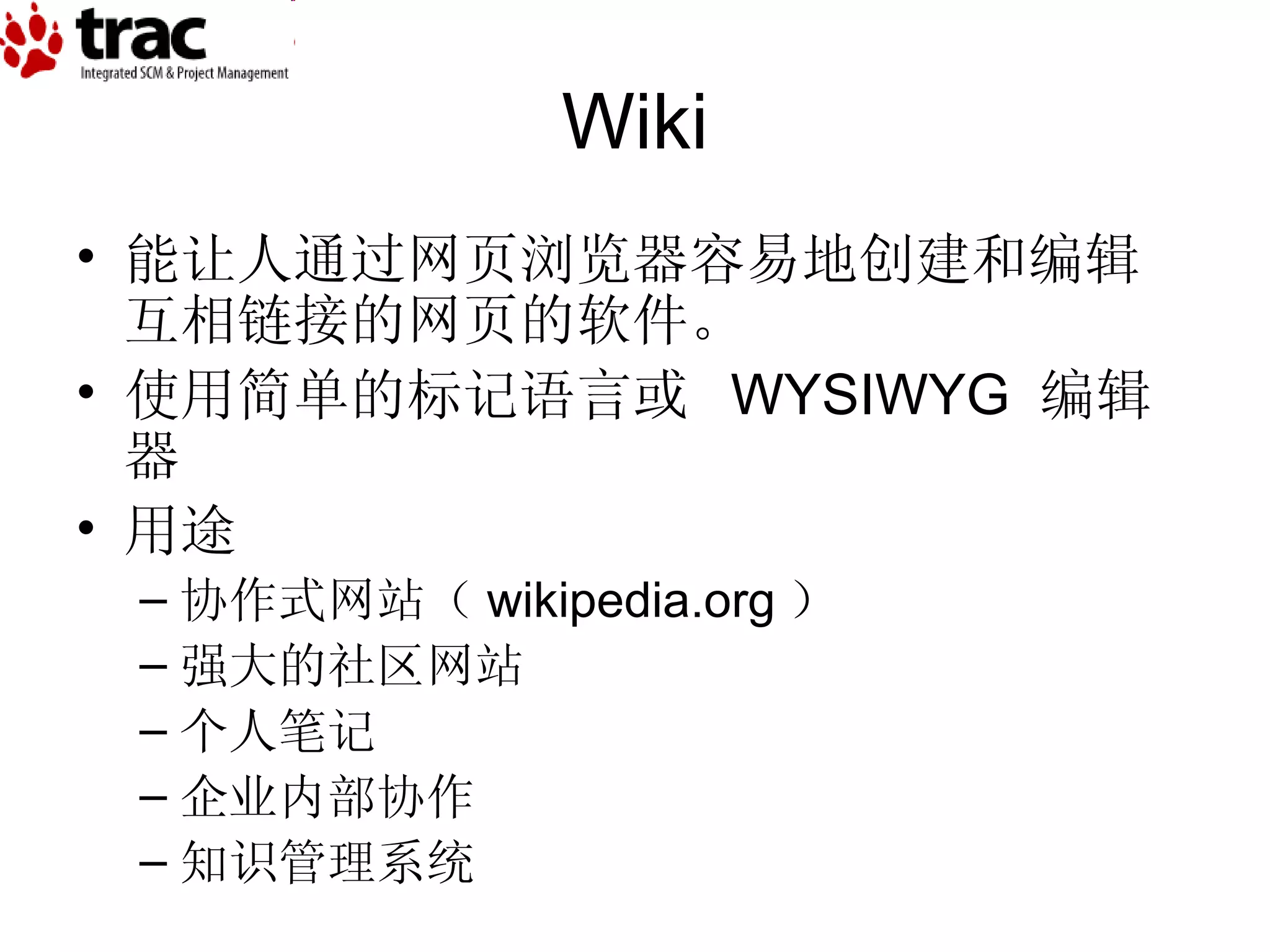Wiki 能让人通过网页浏览器容易地创建和编辑互相链接的网页的软件。 使用简单的标记语言或  WYSIWYG  编辑器 用途 协作式网站（ wikipedia.org ） 强大的社区网站 个人笔记 企业内部协作 知识管理系统 