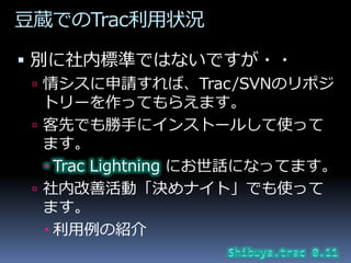 豆蔵でのTrac利用状況

 別に社内標準ではないですが・・
  情シスに申請すれば、Trac/SVNのリポジ
   トリーを作ってもらえます。
  客先でも勝手に゗ンストールして使って
   ます。
    Trac Lightnin...