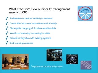 Proliferation of devices sending in real-time  Smart SIM cards now multi-device and IP ready Geo-spatial mapping of  location sensitive data Workforce becoming increasingly mobile Complex integration with existing systems End-to-end governance What Trac-Car's view of mobility management  means to CIOs 