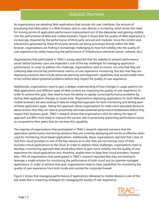 Analyst Insight


                                            Solution Overview

As organizations are adopting Web applications that include rich user interfaces, the amount of
processing that takes place in a Web browser and on user devices is increasing, which drives the need
for moving points of application performance measurement out of the datacenter and gaining visibility
into the performance of Web and mobile browsers. Figure 2 shows that the quality of Web experience is
increasingly impacted by the performance of third party services and modules. Since the content and
interactions generated by these third party services are being processed directly within the Web
browser, organizations are finding it increasingly challenging to have full visibility into the quality of
user experience by solely measuring the performance of infrastructure elements (server, network, etc.).

Organizations that participated in TRAC's survey reported that the inability to prevent performance
issues before business users are impacted is one of the key challenges for managing application
performance. In order to address this challenge, organizations need to ensure, not only that they are
collecting data around key performance metrics of user experience monitoring, but also that they are
deploying solutions that include advanced alarming and diagnostic capabilities that would enable them
to be notified about potential problems before they impact the quality of user experience.

Additionally, organizations need to gain a deeper understanding of how changes in usage patterns for
Web applications and different types of Web content are impacting the quality of user experience. In
order to achieve this goal, they need to have the ability to rapidly correct performance problems by
testing Web application changes as issues arise. Organizations deploying applications for both Web and
mobile browsers are also looking to take an integrated approach for both monitoring and testing each
of these application types. Taking this approach allows organizations to make more educated decisions
about actions that they can take to proactively eliminate potential performance bottlenecks before they
impact their business goals. TRAC's research shows that organizations who are taking this type of
approach are 89% more likely to improve the success rate in proactively preventing performance issues,
as compared to their peers that do not have this capability.

The majority of organizations that participated in TRAC's research reported concerns that the
application performance monitoring solutions they are currently deploying will not be as effective when
used for monitoring cloud based applications. Additionally, these organizations reported that a lack of
SLA from cloud providers is one of the key reasons as to why they are not moving more of their
business critical applications to the cloud. In order to address these challenges, organizations need to
develop a monitoring approach that would allow them to gain more visibility into the quality of user
experience for cloud applications and, therefore, enable them to keep their cloud providers "honest".
Also, 74% of organizations that participated in TRAC's research reported that they are looking to
leverage a single solution for monitoring the performance of both cloud and on-premise managed
applications. In order to achieve that goal, organizations need to have capabilities for monitoring the
quality of user experience from both inside and outside the corporate firewall.

Figure 2 shows that managing performance of applications delivered to mobile devices is one of the
key areas that is impacting strategies for managing the quality of user experience.




   Page | 3
 