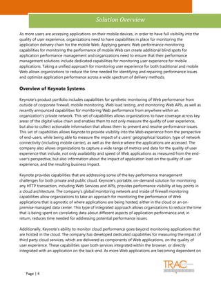 Analyst Insight


                                             Solution Overview

As more users are accessing applications on their mobile devices, in order to have full visibility into the
quality of user experience, organizations need to have capabilities in place for monitoring the
application delivery chain for the mobile Web. Applying generic Web performance monitoring
capabilities for monitoring the performance of mobile Web can create additional blind spots for
application performance management and organizations need to ensure that their performance
management solutions include dedicated capabilities for monitoring user experience for mobile
applications. Taking a unified approach for monitoring user experience for both traditional and mobile
Web allows organizations to reduce the time needed for identifying and repairing performance issues
and optimize application performance across a wide spectrum of delivery methods.

Overview of Keynote Systems

Keynote's product portfolio includes capabilities for synthetic monitoring of Web performance from
outside of corporate firewall, mobile monitoring, Web load testing, and monitoring Web APIs, as well as
recently announced capabilities for monitoring Web performance from anywhere within an
organization's private network. This set of capabilities allows organizations to have coverage across key
areas of the digital value chain and enables them to not only measure the quality of user experience,
but also to collect actionable information that allows them to prevent and resolve performance issues.
This set of capabilities allows Keynote to provide visibility into the Web experience from the perspective
of end-users, while being able to measure the impact of a users' geographical location, type of network
connectivity (including mobile carrier), as well as the device where the applications are accessed. The
company also allows organizations to capture a wide range of metrics and data for the quality of user
experience that include, not only availability and speed of Web applications as measured from the end-
user's perspective, but also information about the impact of application load on the quality of user
experience, and the resulting business impact.

Keynote provides capabilities that are addressing some of the key performance management
challenges for both private and public cloud. Keynote's portable, on-demand solution for monitoring
any HTTP transaction, including Web Services and APIs, provides performance visibility at key points in
a cloud architecture. The company's global monitoring network and inside of firewall monitoring
capabilities allow organizations to take an approach for monitoring the performance of Web
applications that is agnostic of where applications are being hosted, either in the cloud or an on-
premise managed data center. This type of integrated approach allows organizations to reduce the time
that is being spent on correlating data about different aspects of application performance and, in
return, reduces time needed for addressing potential performance issues.

Additionally, Keynote's ability to monitor cloud performance goes beyond monitoring applications that
are hosted in the cloud. The company has developed dedicated capabilities for measuring the impact of
third party cloud services, which are delivered as components of Web applications, on the quality of
user experience. These capabilities span both services integrated within the browser, or directly
integrated with an application on the back-end. As more Web applications are becoming dependent on




   Page | 4
 