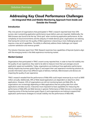 Solution Overview


  Addressing Key Cloud Performance Challenges
   - An Integrated Web and Mobile Monitoring Approach from Inside and
                           Outside the Firewall
Introduction

Fifty-nine percent of organizations that participated in TRAC's research reported lower than 50%
success rate in preventing application performance issues before users are impacted. Additionally, the
Web browser was found to be the top "blind spot" when monitoring application performance. As the
complexity of cloud environments and the ubiquity of mobile devices grow, organizations are realizing
that having full control over the quality of Web experience is becoming a more challenging task and
requires a new set of capabilities. The ability to effectively address these challenges can impact
customer satisfaction and revenue growth.

This Solution Overview report from TRAC Research examines how capabilities of Keynote Systems align
with the emerging trends in the Web experience monitoring market.

Market Context

Organizations that participated in TRAC's recent survey reported that, in order to have full visibility into
the quality of user experience, they need to be able to measure more than just averages around
application speed and availability. Today, organizations are looking at how application performance
directly impacts key business goals (Figure 1) and expect their user experience monitoring solutions to
provide information about how different types of delivery methods, Web browsers and devices are
impacting the quality of user experience.

TRAC's research revealed that the performance of Web APIs could impact revenues by as much as $400
million annually. Additionally, 49% of Web-based applications are dependent on data from other
applications. However, 43% of organizations are still not monitoring back-end Web APIs. As
organizations are increasingly depending on Web applications that are pulling data from other
applications and data sources, it becomes more important to have capabilities for measuring the
performance of Web APIs and Web Services in general. Performance of Web Services is increasingly
impacting some of the key business goals (Figure 1) and organizations are looking to expand their
application performance strategies to include visibility into the performance of Web APIs.




   Solution Overview                          December 2011
 