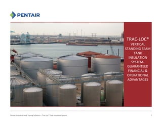 TRAC‐LOC®
VERTICAL 
STANDING SEAM 
TANK 
INSULATION 
SYSTEM‐
GUARANTEED 
FINANCIAL & 
OPERATIONAL 
ADVANTAGES
Pentair Industrial Heat Tracing Solutions – Trac‐Loc® Tank Insulation System
September 20, 2016
1
 