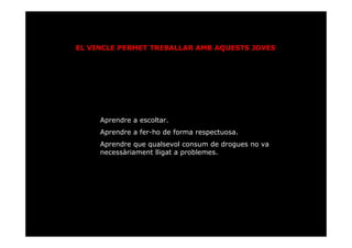 EL VINCLE PERMET TREBALLAR AMB AQUESTS JOVES




     Aprendre a escoltar.
     Aprendre a fer-ho de forma respectuosa.
     Aprendre que qualsevol consum de drogues no va
     necessàriament lligat a problemes.
 