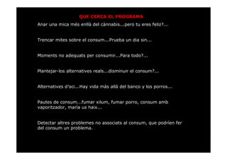 QUE CERCA EL PROGRAMA
Anar una mica més enllà del cànnabis...pero tu eres feliz?...


Trencar mites sobre el consum...Prueba un dia sin...


Moments no adequats per consumir...Para todo?...


Plantejar-los alternatives reals...disminuir el consum?...


Alternatives d’oci...Hay vida más allá del banco y los porros...


Pautes de consum...fumar xilum, fumar porro, consum amb
vaporitzador, maría us haix...


Detectar altres problemes no associats al consum, que podríen fer
del consum un problema.
 