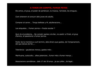 A TENIR EN COMPTE, FUMAR PETES
Els amics, el grup, el poder de pertànyer, la música, l’amistat, les drogues.


Com entenem el consum dels joves els adults.


Comprar al carrer... Tengo bellotas y M, adulteracions...


Les etiquetes... Fumar porros = fracàs escolar ?


Quin és el problema... No complir pactes a la llar, no assitir a l’Insti, el grup
d’amics, el pasotisme o fumar porros.


Parlar de la memòria a curt termini, dels diners que gastes, de l’empanament,
del que deixes de fer,...


Tolerància – gaudeixes menys, gastes més-.


Marihuana, autocultiu...altes potencies...fumar més o fumar menys...


Associacions cannàbicas...dels 17 als 18 anys...ja puc pillar., és legal..
 