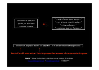 “...voy a fumar ahora vengo...”
     Del conflicte de fumar
                                                      “...voy a fumar cuando acabe...”
      porros, és a dir del :
                                      Al...                  “...hoy no fumo... “
     “...fumo en tu cara...”
                                                      “...no vengo que voy fumado...”




    Intencional, es pretén assolir uns objectius i es fa en relació amb altres persones




Entre l’acció educativa i l’acció preventiva envers el consum de drogues

               TRACA - Servei d’informació relacionat amb el consum de drogues
                   lcucurull@ccgarraf.cat / traca@ccgarraf.cat – 679869772
 