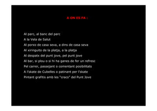 A ON ES FA :




Al parc, al banc del parc
A la Vela de Salut
Al porxo de casa seva, a dins de casa seva
Al xiringuito de la platja, a la platja
Al despatx del punt jove, pel punt jove
Al bar, si plou o si hi ha ganes de fer un refresc
Pel carrer, passejant o comentant posibilitats
A l’skate de Cubelles o patinant per l’skate
Pintant grafitis amb les “cracs” del Punt Jove
 