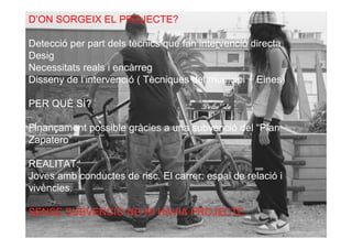 D’ON SORGEIX EL PROJECTE?

Detecció per part dels tècnics que fan intervenció directa
Desig
Necessitats reals i encàrreg
Disseny de l’intervenció ( Tècniques del municipi + Eines)

PER QUÈ SÍ?

Finançament possible gràcies a una subvenció del “Plan
Zapatero”

REALITAT:
Joves amb conductes de risc. El carrer: espai de relació i
vivències.

SENSE SUBVENCIÓ NO HI HAVIA PROJECTE.
 