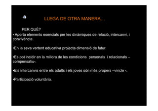 LLEGA DE OTRA MANERA

     PER QUÈ?
• Aporta elements esencials per les dinàmiques de relació, intercanvi, i
convivència.

•En la seva vertent educativa projecta dimensió de futur.

•Es pot incidir en la millora de les condicions personals i relacionals –
compensatiu-.

•Els intercanvis entre els adults i els joves són més propers –vincle -.

•Participació voluntària.
 