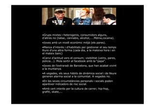 •Grups mixtes i heterogenis, consumidors alguns,
d’altres no (tabac, cànnabis, alcohol,....Mdma,cocaïna).
•Joves amb un nivell econòmic mitjà (els pares).
•Manca d’interès i d’habilitats per gestionar el seu temps
lliure d’una altra forma (cada dia, a la mateixa hora i en
el mateix banc)
•Canvi d’actitud vers el consum; visibilitat (veïns, pares,
policia...). Mola sortir al facebook amb la “papa”.
•Joves de l’extraradi de Barcelona, que han acabat vivint
a la muntanya.
•A vegades, els seus hàbits de dinàmica social i de lleure
generen alarma social a la comunitat. A vegades no.
•En les seves circumstàncies personals i socials poden
aparèixer indicadors de risc social.
•Amb cert interès per la cultura de carrer; hip-hop,
grafiti, skate,...
 