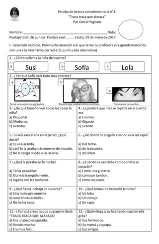 Prueba de lectura complementaria n°2.
“Traca traca que alaraca”
Paz Corral Yagnam
Nombre: _______________________________________________Nota:
Puntajetotal: 26 puntos Puntajereal:………..Fecha: 29 de mayo de 2017
I.- Selección múltiple. Pon mucha atención a lo que te lee tu profesora y respondemarcando
con una x la alternativa correcta: (1 punto cada alternativa)
1.- ¿Cómo sellama la niña del cuento?
2.- ¿Por qué Sofía veía todo más enorme?
Tenía unosojosmuy grandes. Parecía que usaba lentesenormes. Tenía ojospequeños
3.- ¿De qué tamaño veía todas las cosas la
niña?
a) Pequeñas
b) Medianas
c) Grandes
4.- La palabra que más se repetía en el cuento
era
a) Enorme
b) Gigante
c) Grande
5.- Si veía una araña en la pared, ¿Qué
decía?
a) Es una arañita.
b) ¡ay!Es la araña más enorme del mundo.
c) No le tengo miedo a las arañas.
6.- ¿Dé dónde secolgaba cuando veía un sapo?
a) Del techo.
b) de la escalera.
c) del árbol.
7.- ¿Qué le pasaba en la noche?
a) Tenía pesadillas.
b) Dormía tranquilamente.
c) Jugaba con las muñecas.
8.- ¿Cuándo se asustaba como sonaba su
corazón?
a) Como una guitarra.
b) como un tambor.
c) como un piano.
9.- ¿Qué había debajo de su cama?
a) Una nube gris enorme
b) unas lindas estrellas
c) No había nada.
10.- ¿Quéanimal no escondía la nube?
a) Un lobo
b) Un conejo
c) Un sapo
11.- ¿Por qué crees tú que su papá le decía
“TRACA TRACA QUE ALARACA”
a) Era un poco exagerada.
b) lloraba mucho.
c) Era muy feliz.
12.- ¿Quién llega a su habitación cuando ella
grita?
a) Sus hermanos.
b) Su mamá y su papá.
c) Sus amigos.
Susi LolaSofíaa b c
a b
c
 