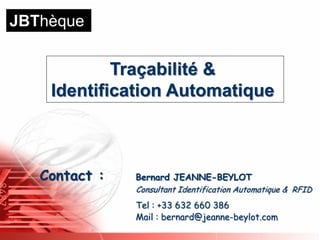 JBThèque


            Traçabilité &
    Identification Automatique



   Contact :   Bernard JEANNE-BEYLOT
               Consultant Identification Automatique & RFID
               Tel : +33 632 660 386
               Mail : bernard@jeanne-beylot.com
 