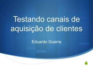 S
Testando canais de
aquisição de clientes
Eduardo Guerra
 