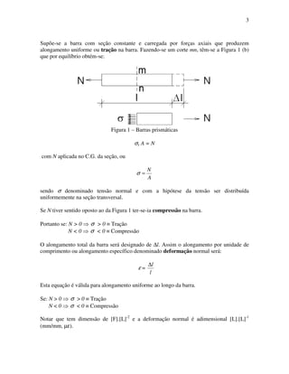 3
Supõe-se a barra com seção constante e carregada por forças axiais que produzem
alongamento uniforme ou tração na barra. Fazendo-se um corte mn, têm-se a Figura 1 (b)
que por equilíbrio obtém-se:
Figura 1 – Barras prismáticas
σx A = N
com N aplicada no C.G. da seção, ou
A
N
=σ
sendo σ denominado tensão normal e com a hipótese da tensão ser distribuída
uniformemente na seção transversal.
Se N tiver sentido oposto ao da Figura 1 ter-se-ia compressão na barra.
Portanto se: N > 0 σ > 0 ≡ Tração
N < 0 σ < 0 ≡ Compressão
O alongamento total da barra será designado de ∆l. Assim o alongamento por unidade de
comprimento ou alongamento específico denominado deformação normal será:
ε =
l
l∆
Esta equação é válida para alongamento uniforme ao longo da barra.
Se: N > 0 σ > 0 ≡ Tração
N < 0 σ < 0 ≡ Compressão
Notar que tem dimensão de [F].[L]-2
e a deformação normal é adimensional [L].[L]-1
(mm/mm, µε).
 