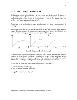 4
4. DIAGRAMAS TENSÃO-DEFORMAÇÃO
Os diagramas tensão-deformação (σ x ε) são obtidos através de ensaio de tração ou
compressão, onde é aplicada uma força crescente num corpo de prova e medido o seu
alongamento para diversas etapas do carregamento. As tensões são determinadas pela
relação Fi/A = σi e as deformações por ∆li/l = σi.
Consideram-se, a seguir, diversos tipos de diagramas σ x ε de vários materiais de
construção.
Inicialmente, observa-se a existência de materiais como aço1
e o alumínio, que apresentam
grandes deformações antes da ruptura; outros porém, como o vidro, o ferro fundido ou o
concreto, rompem sem que o material apresente grandes deformações:
Figura 2 – Diagramas Tensão-Deformação
Os materiais que seguem os diagramas da Figura 2 (a), (b) são denominados materiais
dúcteis e os que seguem a Figura 2 (c) são chamados frágeis. Nessas condições, pode-se
afirmar que nos materiais dúcteis a ruptura se faz anunciar por intermédio de grandes
deformações e nos frágeis não há grandes deformações (ferro fundido, concreto).
Os materiais dúcteis podem apresentar dois diagramas característicos:
i. com escoamento definido (aço);
ii. sem escoamento definido (alumínio)
como podemos observar na Figura 3.
1
Quanto maior a quantidade de carbono maior a resitência e menor a ductilidade.
 