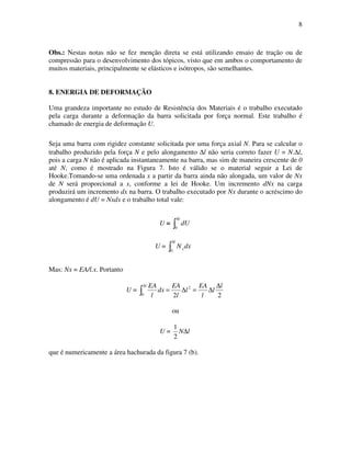 8
Obs.: Nestas notas não se fez menção direta se está utilizando ensaio de tração ou de
compressão para o desenvolvimento dos tópicos, visto que em ambos o comportamento de
muitos materiais, principalmente se elásticos e isótropos, são semelhantes.
8. ENERGIA DE DEFORMAÇÃO
Uma grandeza importante no estudo de Resistência dos Materiais é o trabalho executado
pela carga durante a deformação da barra solicitada por força normal. Este trabalho é
chamado de energia de deformação U.
Seja uma barra com rigidez constante solicitada por uma força axial N. Para se calcular o
trabalho produzido pela força N e pelo alongamento ∆l não seria correto fazer U = N.∆l,
pois a carga N não é aplicada instantaneamente na barra, mas sim de maneira crescente de 0
até N, como é mostrado na Figura 7. Isto é válido se o material seguir a Lei de
Hooke.Tomando-se uma ordenada x a partir da barra ainda não alongada, um valor de Nx
de N será proporcional a x, conforme a lei de Hooke. Um incremento dNx na carga
produzirá um incremento dx na barra. O trabalho executado por Nx durante o acréscimo do
alongamento é dU = Nxdx e o trabalho total vale:
U =
∆l
dU
0
U =
∆l
xdxN
0
Mas: Nx = EA/l.x. Portanto
U =
∆ ∆
∆=∆=
l l
l
l
EA
l
l
EA
dx
l
EA
0
2
22
ou
U = lN∆
2
1
que é numericamente a área hachurada da figura 7 (b).
 