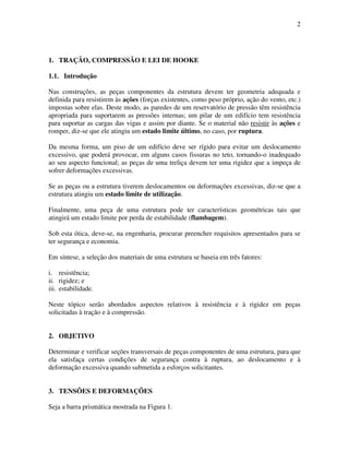 2
1. TRAÇÃO, COMPRESSÃO E LEI DE HOOKE
1.1. Introdução
Nas construções, as peças componentes da estrutura devem ter geometria adequada e
definida para resistirem às ações (forças existentes, como peso próprio, ação do vento, etc.)
impostas sobre elas. Deste modo, as paredes de um reservatório de pressão têm resistência
apropriada para suportarem as pressões internas; um pilar de um edifício tem resistência
para suportar as cargas das vigas e assim por diante. Se o material não resistir às ações e
romper, diz-se que ele atingiu um estado limite último, no caso, por ruptura.
Da mesma forma, um piso de um edifício deve ser rígido para evitar um deslocamento
excessivo, que poderá provocar, em alguns casos fissuras no teto, tornando-o inadequado
ao seu aspecto funcional; as peças de uma treliça devem ter uma rigidez que a impeça de
sofrer deformações excessivas.
Se as peças ou a estrutura tiverem deslocamentos ou deformações excessivas, diz-se que a
estrutura atingiu um estado limite de utilização.
Finalmente, uma peça de uma estrutura pode ter características geométricas tais que
atingirá um estado limite por perda de estabilidade (flambagem).
Sob esta ótica, deve-se, na engenharia, procurar preencher requisitos apresentados para se
ter segurança e economia.
Em síntese, a seleção dos materiais de uma estrutura se baseia em três fatores:
i. resistência;
ii. rigidez; e
iii. estabilidade.
Neste tópico serão abordados aspectos relativos à resistência e à rigidez em peças
solicitadas à tração e à compressão.
2. OBJETIVO
Determinar e verificar seções transversais de peças componentes de uma estrutura, para que
ela satisfaça certas condições de segurança contra à ruptura, ao deslocamento e à
deformação excessiva quando submetida a esforços solicitantes.
3. TENSÕES E DEFORMAÇÕES
Seja a barra prismática mostrada na Figura 1.
 
